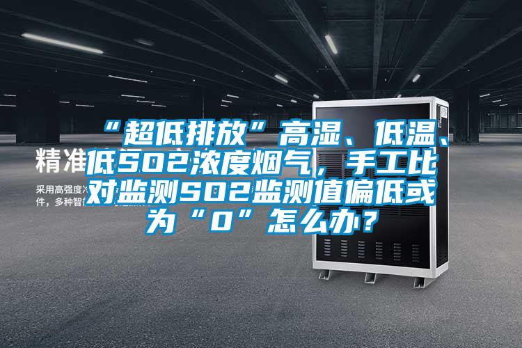 “超低排放”高湿、低温、低SO2浓度烟气，手工比对监测SO2监测值偏低或为“0”怎么办？