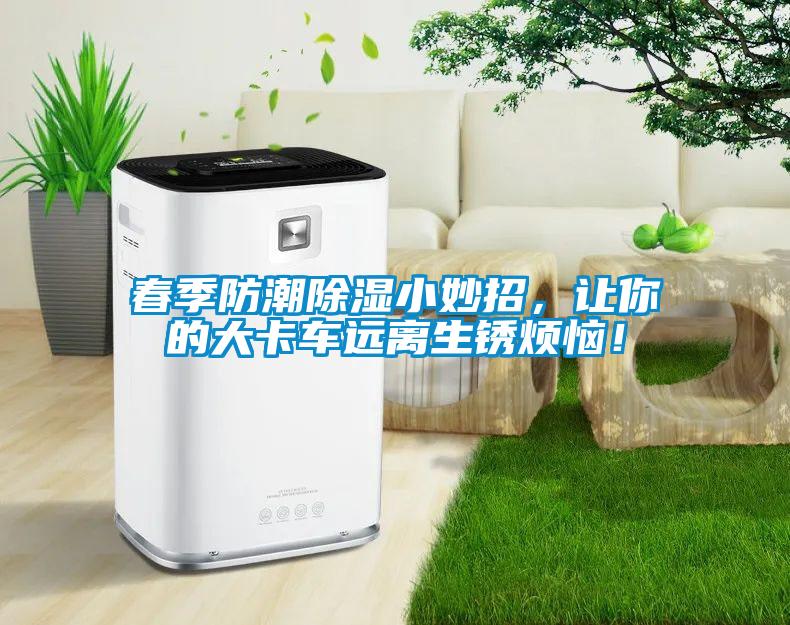 春季防潮除湿小妙招，让你的大卡车远离生锈烦恼！