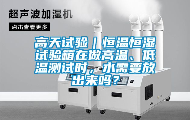 高天试验｜恒温恒湿试验箱在做高温、低温测试时，水需要放出来吗？